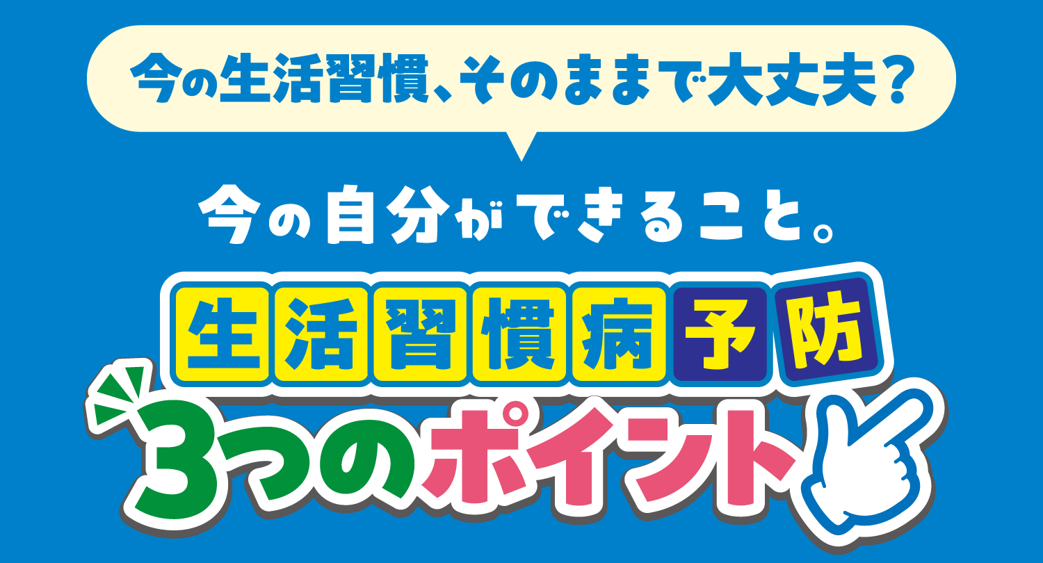 今の生活習慣、そのままで大丈夫?今の自分ができること。生活習慣病予防3つのポイント